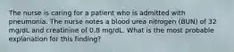 The nurse is caring for a patient who is admitted with pneumonia. The nurse notes a blood urea nitrogen (BUN) of 32 mg/dL and creatinine of 0.8 mg/dL. What is the most probable explanation for this finding?