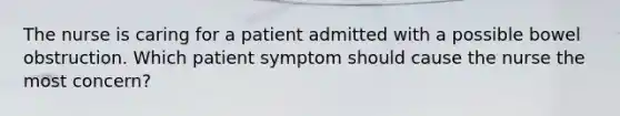 The nurse is caring for a patient admitted with a possible bowel obstruction. Which patient symptom should cause the nurse the most concern?