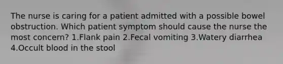 The nurse is caring for a patient admitted with a possible bowel obstruction. Which patient symptom should cause the nurse the most concern? 1.Flank pain 2.Fecal vomiting 3.Watery diarrhea 4.Occult blood in the stool