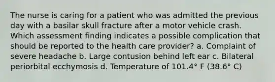 The nurse is caring for a patient who was admitted the previous day with a basilar skull fracture after a motor vehicle crash. Which assessment finding indicates a possible complication that should be reported to the health care provider? a. Complaint of severe headache b. Large contusion behind left ear c. Bilateral periorbital ecchymosis d. Temperature of 101.4° F (38.6° C)