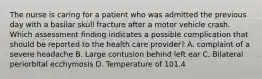 The nurse is caring for a patient who was admitted the previous day with a basilar skull fracture after a motor vehicle crash. Which assessment finding indicates a possible complication that should be reported to the health care provider? A. complaint of a severe headache B. Large contusion behind left ear C. Bilateral periorbital ecchymosis D. Temperature of 101.4