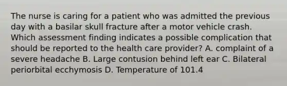 The nurse is caring for a patient who was admitted the previous day with a basilar skull fracture after a motor vehicle crash. Which assessment finding indicates a possible complication that should be reported to the health care provider? A. complaint of a severe headache B. Large contusion behind left ear C. Bilateral periorbital ecchymosis D. Temperature of 101.4