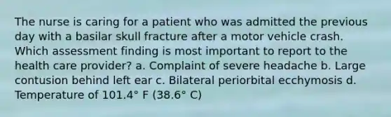 The nurse is caring for a patient who was admitted the previous day with a basilar skull fracture after a motor vehicle crash. Which assessment finding is most important to report to the health care provider? a. Complaint of severe headache b. Large contusion behind left ear c. Bilateral periorbital ecchymosis d. Temperature of 101.4° F (38.6° C)