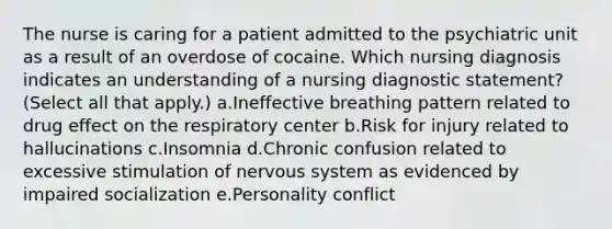 The nurse is caring for a patient admitted to the psychiatric unit as a result of an overdose of cocaine. Which nursing diagnosis indicates an understanding of a nursing diagnostic statement? (Select all that apply.) a.Ineffective breathing pattern related to drug effect on the respiratory center b.Risk for injury related to hallucinations c.Insomnia d.Chronic confusion related to excessive stimulation of nervous system as evidenced by impaired socialization e.Personality conflict