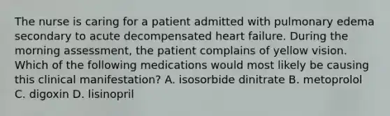 The nurse is caring for a patient admitted with pulmonary edema secondary to acute decompensated heart failure. During the morning assessment, the patient complains of yellow vision. Which of the following medications would most likely be causing this clinical manifestation? A. isosorbide dinitrate B. metoprolol C. digoxin D. lisinopril