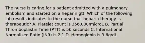 The nurse is caring for a patient admitted with a pulmonary embolism and started on a heparin gtt. Which of the following lab results indicates to the nurse that heparin therapy is therapeutic? A. Platelet count is 356,000/microL B. Partial Thromboplastin Time (PTT) is 56 seconds C. International Normalized Ratio (INR) is 2.1 D. Hemoglobin is 9.6g/dL