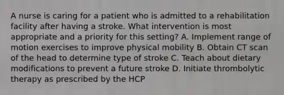 A nurse is caring for a patient who is admitted to a rehabilitation facility after having a stroke. What intervention is most appropriate and a priority for this setting? A. Implement range of motion exercises to improve physical mobility B. Obtain CT scan of the head to determine type of stroke C. Teach about dietary modifications to prevent a future stroke D. Initiate thrombolytic therapy as prescribed by the HCP