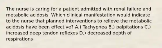 The nurse is caring for a patient admitted with renal failure and metabolic acidosis. Which clinical manifestation would indicate to the nurse that planned interventions to relieve the metabolic acidosis have been effective? A.) Tachypnea B.) palpitations C.) increased deep tendon reflexes D.) decreased depth of respirations