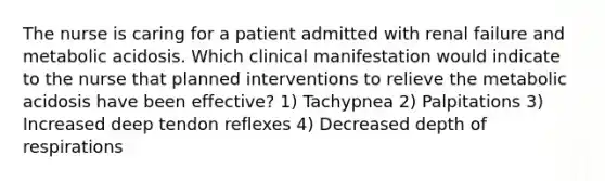 The nurse is caring for a patient admitted with renal failure and metabolic acidosis. Which clinical manifestation would indicate to the nurse that planned interventions to relieve the metabolic acidosis have been effective? 1) Tachypnea 2) Palpitations 3) Increased deep tendon reflexes 4) Decreased depth of respirations