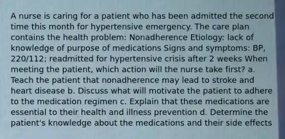 A nurse is caring for a patient who has been admitted the second time this month for hypertensive emergency. The care plan contains the health problem: Nonadherence Etiology: lack of knowledge of purpose of medications Signs and symptoms: BP, 220/112; readmitted for hypertensive crisis after 2 weeks When meeting the patient, which action will the nurse take first? a. Teach the patient that nonadherence may lead to stroke and heart disease b. Discuss what will motivate the patient to adhere to the medication regimen c. Explain that these medications are essential to their health and illness prevention d. Determine the patient's knowledge about the medications and their side effects