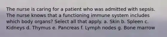 The nurse is caring for a patient who was admitted with sepsis. The nurse knows that a functioning immune system includes which body organs? Select all that apply. a. Skin b. Spleen c. Kidneys d. Thymus e. Pancreas f. Lymph nodes g. Bone marrow