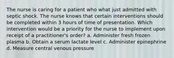 The nurse is caring for a patient who what just admitted with septic shock. The nurse knows that certain interventions should be completed within 3 hours of time of presentation. Which intervention would be a priority for the nurse to implement upon receipt of a practitioner's order? a. Administer fresh frozen plasma b. Obtain a serum lactate level c. Administer epinephrine d. Measure central venous pressure