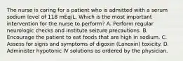 The nurse is caring for a patient who is admitted with a serum sodium level of 118 mEq/L. Which is the most important intervention for the nurse to perform? A. Perform regular neurologic checks and institute seizure precautions. B. Encourage the patient to eat foods that are high in sodium. C. Assess for signs and symptoms of digoxin (Lanoxin) toxicity. D. Administer hypotonic IV solutions as ordered by the physician.