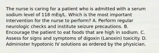 The nurse is caring for a patient who is admitted with a serum sodium level of 118 mEq/L. Which is the most important intervention for the nurse to perform? A. Perform regular neurologic checks and institute seizure precautions. B. Encourage the patient to eat foods that are high in sodium. C. Assess for signs and symptoms of digoxin (Lanoxin) toxicity. D. Administer hypotonic IV solutions as ordered by the physician.