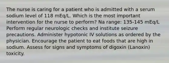 The nurse is caring for a patient who is admitted with a serum sodium level of 118 mEq/L. Which is the most important intervention for the nurse to perform? Na range: 135-145 mEq/L Perform regular neurologic checks and institute seizure precautions. Administer hypotonic IV solutions as ordered by the physician. Encourage the patient to eat foods that are high in sodium. Assess for signs and symptoms of digoxin (Lanoxin) toxicity.