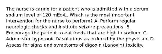 The nurse is caring for a patient who is admitted with a serum sodium level of 120 mEq/L. Which is the most important intervention for the nurse to perform? A. Perform regular neurologic checks and institute seizure precautions. B. Encourage the patient to eat foods that are high in sodium. C. Administer hypotonic IV solutions as ordered by the physician. D. Assess for signs and symptoms of digoxin (Lanoxin) toxicity.