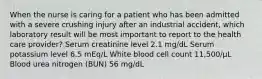 When the nurse is caring for a patient who has been admitted with a severe crushing injury after an industrial accident, which laboratory result will be most important to report to the health care provider? Serum creatinine level 2.1 mg/dL Serum potassium level 6.5 mEq/L White blood cell count 11,500/μL Blood urea nitrogen (BUN) 56 mg/dL