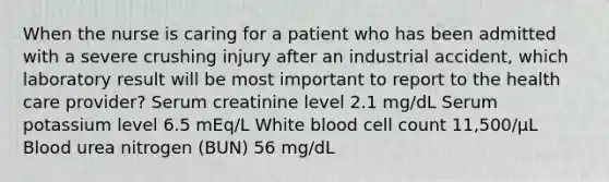 When the nurse is caring for a patient who has been admitted with a severe crushing injury after an industrial accident, which laboratory result will be most important to report to the health care provider? Serum creatinine level 2.1 mg/dL Serum potassium level 6.5 mEq/L White blood cell count 11,500/μL Blood urea nitrogen (BUN) 56 mg/dL