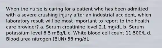 When the nurse is caring for a patient who has been admitted with a severe crushing injury after an industrial accident, which laboratory result will be most important to report to the health care provider? a. Serum creatinine level 2.1 mg/dL b. Serum potassium level 6.5 mEq/L c. White blood cell count 11,500/L d. Blood urea nitrogen (BUN) 56 mg/dL