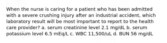 When the nurse is caring for a patient who has been admitted with a severe crushing injury after an industrial accident, which laboratory result will be most important to report to the health care provider? a. serum creatinine level 2.1 mg/dL b. serum potassium level 6.5 mEq/L c. WBC 11,500/uL d. BUN 56 mg/dL