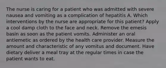 The nurse is caring for a patient who was admitted with severe nausea and vomiting as a complication of hepatitis A. Which interventions by the nurse are appropriate for this patient? Apply a cool damp cloth to the face and neck. Remove the emesis basin as soon as the patient vomits. Administer an oral antiemetic as ordered by the health care provider. Measure the amount and characteristic of any vomitus and document. Have dietary deliver a meal tray at the regular times in case the patient wants to eat.