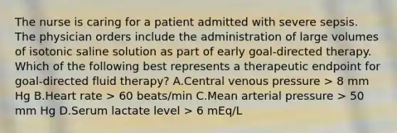 The nurse is caring for a patient admitted with severe sepsis. The physician orders include the administration of large volumes of isotonic saline solution as part of early goal-directed therapy. Which of the following best represents a therapeutic endpoint for goal-directed fluid therapy? A.Central venous pressure > 8 mm Hg B.Heart rate > 60 beats/min C.Mean arterial pressure > 50 mm Hg D.Serum lactate level > 6 mEq/L