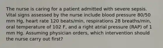 The nurse is caring for a patient admitted with severe sepsis. Vital signs assessed by the nurse include blood pressure 80/50 mm Hg, heart rate 120 beats/min, respirations 28 breaths/min, oral temperature of 102 F, and a right atrial pressure (RAP) of 1 mm Hg. Assuming physician orders, which intervention should the nurse carry out first?