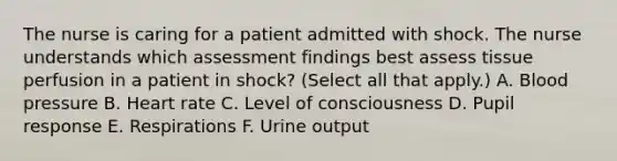 The nurse is caring for a patient admitted with shock. The nurse understands which assessment findings best assess tissue perfusion in a patient in shock? (Select all that apply.) A. Blood pressure B. Heart rate C. Level of consciousness D. Pupil response E. Respirations F. Urine output