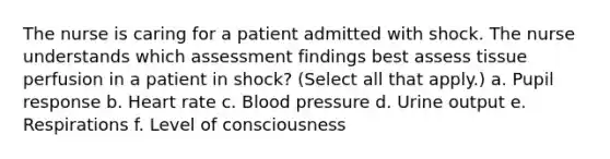 The nurse is caring for a patient admitted with shock. The nurse understands which assessment findings best assess tissue perfusion in a patient in shock? (Select all that apply.) a. Pupil response b. Heart rate c. Blood pressure d. Urine output e. Respirations f. Level of consciousness