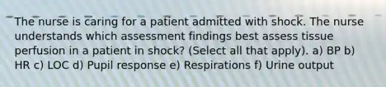 The nurse is caring for a patient admitted with shock. The nurse understands which assessment findings best assess tissue perfusion in a patient in shock? (Select all that apply). a) BP b) HR c) LOC d) Pupil response e) Respirations f) Urine output