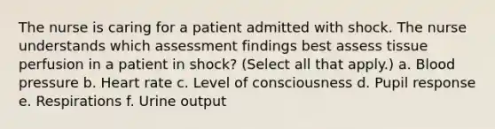 The nurse is caring for a patient admitted with shock. The nurse understands which assessment findings best assess tissue perfusion in a patient in shock? (Select all that apply.) a. Blood pressure b. Heart rate c. Level of consciousness d. Pupil response e. Respirations f. Urine output