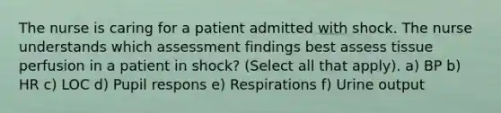 The nurse is caring for a patient admitted with shock. The nurse understands which assessment findings best assess tissue perfusion in a patient in shock? (Select all that apply). a) BP b) HR c) LOC d) Pupil respons e) Respirations f) Urine output