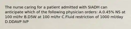 The nurse caring for a patient admitted with SIADH can anticipate which of the following physician orders: A.0.45% NS at 100 ml/hr B.D5W at 100 ml/hr C.Fluid restriction of 1000 ml/day D.DDAVP IVP