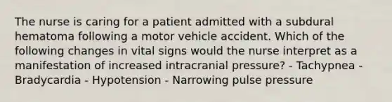 The nurse is caring for a patient admitted with a subdural hematoma following a motor vehicle accident. Which of the following changes in vital signs would the nurse interpret as a manifestation of increased intracranial pressure? - Tachypnea - Bradycardia - Hypotension - Narrowing pulse pressure