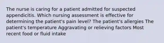 The nurse is caring for a patient admitted for suspected appendicitis. Which nursing assessment is effective for determining the patient's pain level? The patient's allergies The patient's temperature Aggravating or relieving factors Most recent food or fluid intake