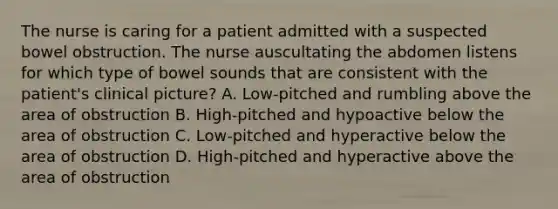 The nurse is caring for a patient admitted with a suspected bowel obstruction. The nurse auscultating the abdomen listens for which type of bowel sounds that are consistent with the patient's clinical picture? A. Low-pitched and rumbling above the area of obstruction B. High-pitched and hypoactive below the area of obstruction C. Low-pitched and hyperactive below the area of obstruction D. High-pitched and hyperactive above the area of obstruction