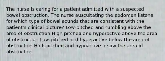 The nurse is caring for a patient admitted with a suspected bowel obstruction. The nurse auscultating the abdomen listens for which type of bowel sounds that are consistent with the patient's clinical picture? Low-pitched and rumbling above the area of obstruction High-pitched and hyperactive above the area of obstruction Low-pitched and hyperactive below the area of obstruction High-pitched and hypoactive below the area of obstruction