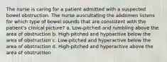 The nurse is caring for a patient admitted with a suspected bowel obstruction. The nurse auscultating the abdomen listens for which type of bowel sounds that are consistent with the patient's clinical picture? a. Low-pitched and rumbling above the area of obstruction b. High-pitched and hypoactive below the area of obstruction c. Low-pitched and hyperactive below the area of obstruction d. High-pitched and hyperactive above the area of obstruction