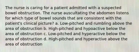 The nurse is caring for a patient admitted with a suspected bowel obstruction. The nurse auscultating the abdomen listens for which type of bowel sounds that are consistent with the patient's clinical picture? a. Low-pitched and rumbling above the area of obstruction b. High-pitched and hypoactive below the area of obstruction c. Low-pitched and hyperactive below the area of obstruction d. High-pitched and hyperactive above the area of obstruction