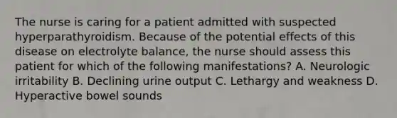 The nurse is caring for a patient admitted with suspected hyperparathyroidism. Because of the potential effects of this disease on electrolyte balance, the nurse should assess this patient for which of the following manifestations? A. Neurologic irritability B. Declining urine output C. Lethargy and weakness D. Hyperactive bowel sounds