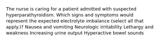 The nurse is caring for a patient admitted with suspected hyperparathyroidism. Which signs and symptoms would represent the expected electrolyte imbalance (select all that apply.)? Nausea and vomiting Neurologic irritability Lethargy and weakness Increasing urine output Hyperactive bowel sounds