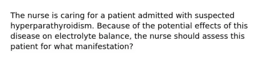 The nurse is caring for a patient admitted with suspected hyperparathyroidism. Because of the potential effects of this disease on electrolyte balance, the nurse should assess this patient for what manifestation?