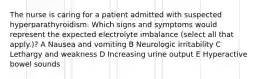 The nurse is caring for a patient admitted with suspected hyperparathyroidism. Which signs and symptoms would represent the expected electrolyte imbalance (select all that apply.)? A Nausea and vomiting B Neurologic irritability C Lethargy and weakness D Increasing urine output E Hyperactive bowel sounds