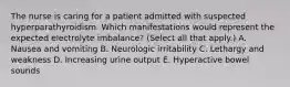 The nurse is caring for a patient admitted with suspected hyperparathyroidism. Which manifestations would represent the expected electrolyte imbalance? (Select all that apply.) A. Nausea and vomiting B. Neurologic irritability C. Lethargy and weakness D. Increasing urine output E. Hyperactive bowel sounds