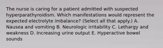 The nurse is caring for a patient admitted with suspected hyperparathyroidism. Which manifestations would represent the expected electrolyte imbalance? (Select all that apply.) A. Nausea and vomiting B. Neurologic irritability C. Lethargy and weakness D. Increasing urine output E. Hyperactive bowel sounds