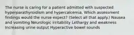 The nurse is caring for a patient admitted with suspected hyperparathyroidism and hypercalcemia. Which assessment findings would the nurse expect? (Select all that apply.) Nausea and vomiting Neurologic irritability Lethargy and weakness Increasing urine output Hyperactive bowel sounds