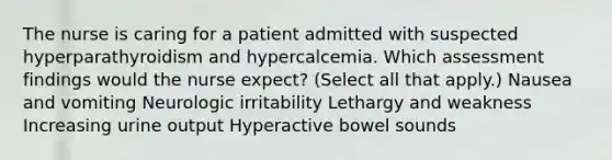 The nurse is caring for a patient admitted with suspected hyperparathyroidism and hypercalcemia. Which assessment findings would the nurse expect? (Select all that apply.) Nausea and vomiting Neurologic irritability Lethargy and weakness Increasing urine output Hyperactive bowel sounds