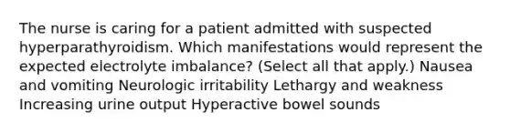 The nurse is caring for a patient admitted with suspected hyperparathyroidism. Which manifestations would represent the expected electrolyte imbalance? (Select all that apply.) Nausea and vomiting Neurologic irritability Lethargy and weakness Increasing urine output Hyperactive bowel sounds