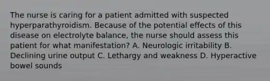 The nurse is caring for a patient admitted with suspected hyperparathyroidism. Because of the potential effects of this disease on electrolyte balance, the nurse should assess this patient for what manifestation? A. Neurologic irritability B. Declining urine output C. Lethargy and weakness D. Hyperactive bowel sounds