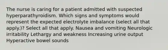 The nurse is caring for a patient admitted with suspected hyperparathyroidism. Which signs and symptoms would represent the expected electrolyte imbalance (select all that apply.)? Select all that apply. Nausea and vomiting Neurologic irritability Lethargy and weakness Increasing urine output Hyperactive bowel sounds